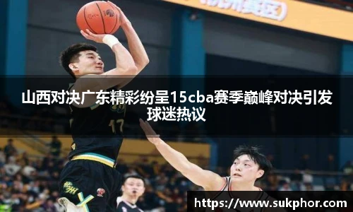 山西对决广东精彩纷呈15cba赛季巅峰对决引发球迷热议